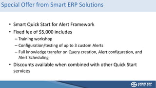 Special Offer from Smart ERP Solutions
• Smart Quick Start for Alert Framework
• Fixed fee of $5,000 includes
– Training workshop
– Configuration/testing of up to 3 custom Alerts
– Full knowledge transfer on Query creation, Alert configuration, and
Alert Scheduling
• Discounts available when combined with other Quick Start
services
 