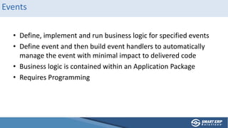 Events
• Define, implement and run business logic for specified events
• Define event and then build event handlers to automatically
manage the event with minimal impact to delivered code
• Business logic is contained within an Application Package
• Requires Programming
 