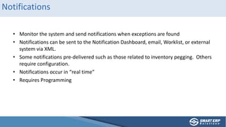 Notifications
• Monitor the system and send notifications when exceptions are found
• Notifications can be sent to the Notification Dashboard, email, Worklist, or external
system via XML.
• Some notifications pre-delivered such as those related to inventory pegging. Others
require configuration.
• Notifications occur in “real time”
• Requires Programming
 