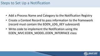 Steps to Set Up a Notification
• Add a Process Name and Category to the Notification Registry
• Create a Context Record to pass information to the framework
(record must contain the EOEN_LOG_KEY subrecord)
• Write code to implement the Notification using the
EOEN_MVC:EOEN_MODEL.EOEN_INTERFACE class
 