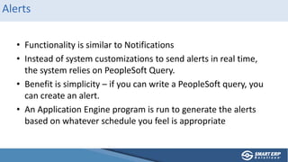 Alerts
• Functionality is similar to Notifications
• Instead of system customizations to send alerts in real time,
the system relies on PeopleSoft Query.
• Benefit is simplicity – if you can write a PeopleSoft query, you
can create an alert.
• An Application Engine program is run to generate the alerts
based on whatever schedule you feel is appropriate
 