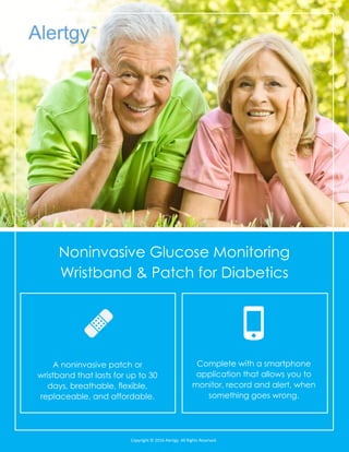 Nonintrusive Blood Sugar Monitoring
Smartphone Application for Diabetics
A noninvasive patch or
wristband that lasts for up to 30
days, breathable, flexible,
replaceable, and affordable.
Complete with a smartphone
application that allows you to
monitor, record and alert, when
something goes wrong.
Copyright © 2016 Alertgy. All Rights Reserved.
 