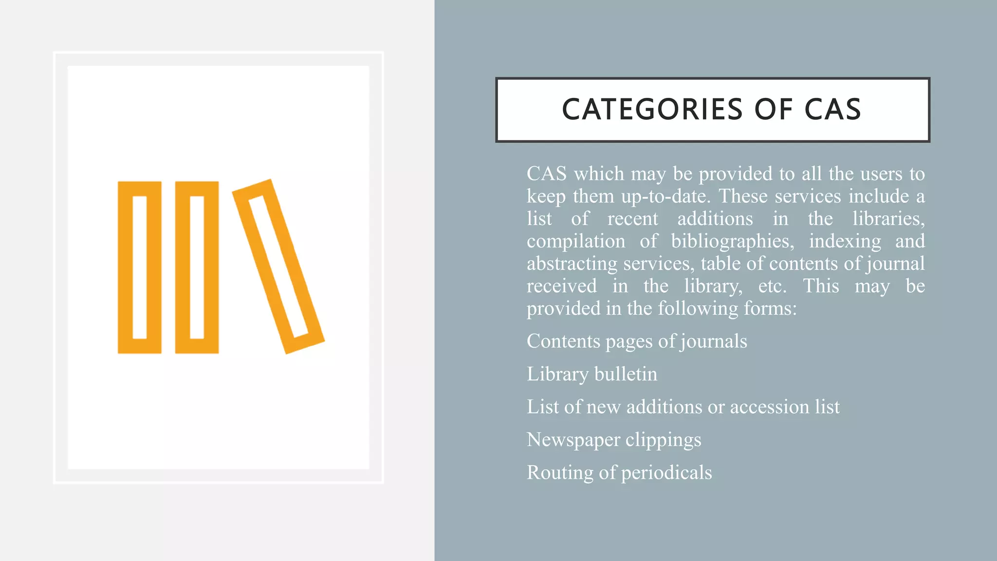 CATEGORIES OF CAS
• CAS which may be provided to all the users to
keep them up-to-date. These services include a
list of recent additions in the libraries,
compilation of bibliographies, indexing and
abstracting services, table of contents of journal
received in the library, etc. This may be
provided in the following forms:
• Contents pages of journals
• Library bulletin
• List of new additions or accession list
• Newspaper clippings
• Routing of periodicals
 