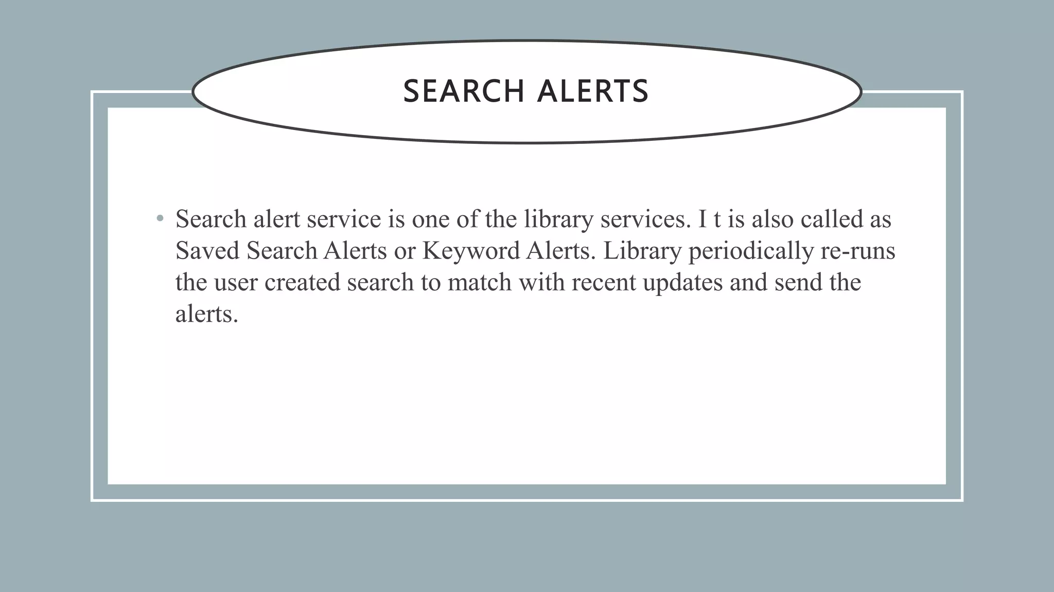 SEARCH ALERTS
• Search alert service is one of the library services. I t is also called as
Saved Search Alerts or Keyword Alerts. Library periodically re-runs
the user created search to match with recent updates and send the
alerts.
 