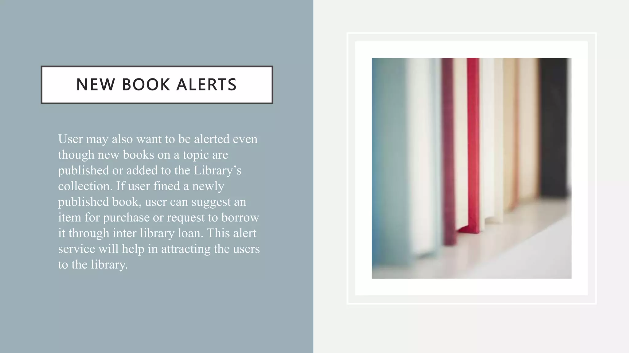 NEW BOOK ALERTS
• User may also want to be alerted even
though new books on a topic are
published or added to the Library’s
collection. If user fined a newly
published book, user can suggest an
item for purchase or request to borrow
it through inter library loan. This alert
service will help in attracting the users
to the library.
 