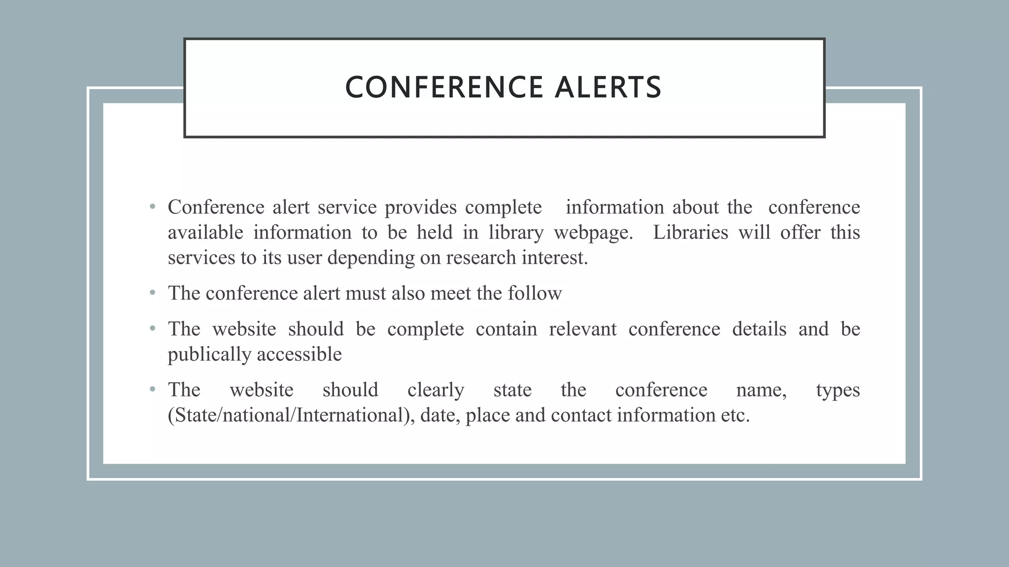 CONFERENCE ALERTS
• Conference alert service provides complete information about the conference
available information to be held in library webpage. Libraries will offer this
services to its user depending on research interest.
• The conference alert must also meet the follow
• The website should be complete contain relevant conference details and be
publically accessible
• The website should clearly state the conference name, types
(State/national/International), date, place and contact information etc.
 