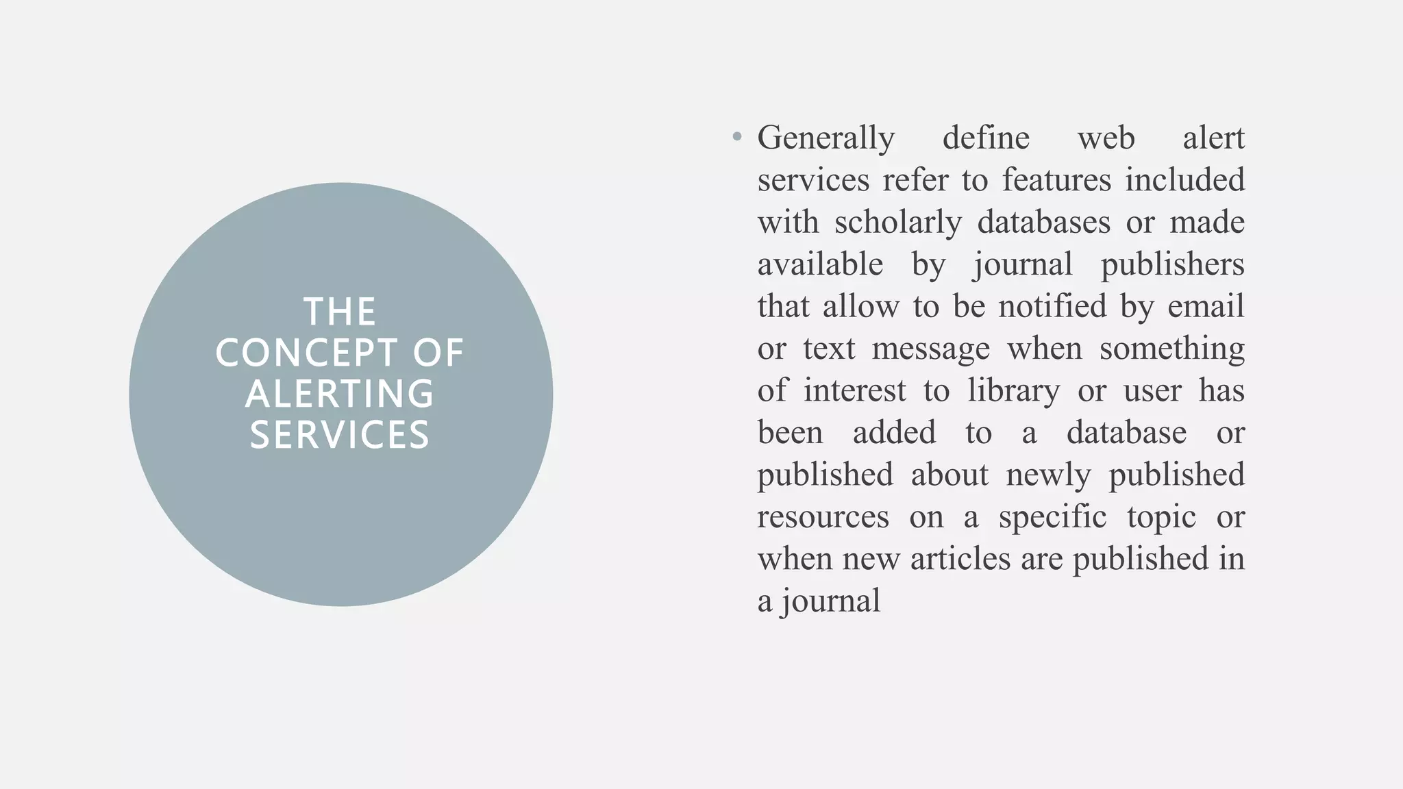 THE
CONCEPT OF
ALERTING
SERVICES
• Generally define web alert
services refer to features included
with scholarly databases or made
available by journal publishers
that allow to be notified by email
or text message when something
of interest to library or user has
been added to a database or
published about newly published
resources on a specific topic or
when new articles are published in
a journal
 