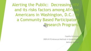 Alerting the Public: Decreasing HIV
and its risks factors among African
Americans in Washington, D.C.: In
a Community Based Participatory
Research Program.
Capella University
DRPH 8170 Advanced Methods In Epidemiology
Melinda Marshall
 