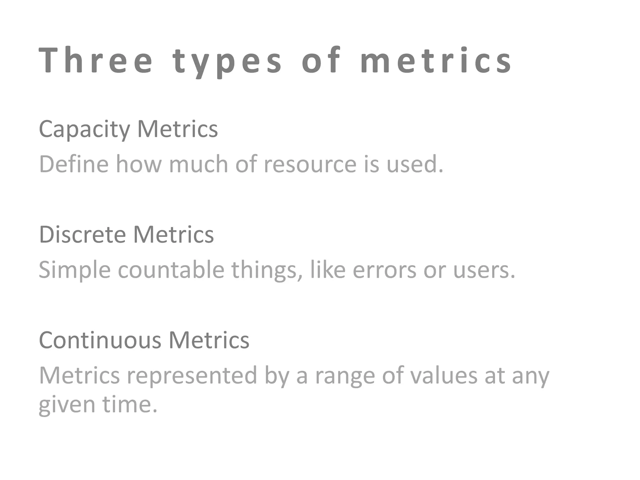 Three types of metrics
Capacity Metrics
Define how much of resource is used.
Discrete Metrics
Simple countable things, like errors or users.
Continuous Metrics
Metrics represented by a range of values at any
given time.

 