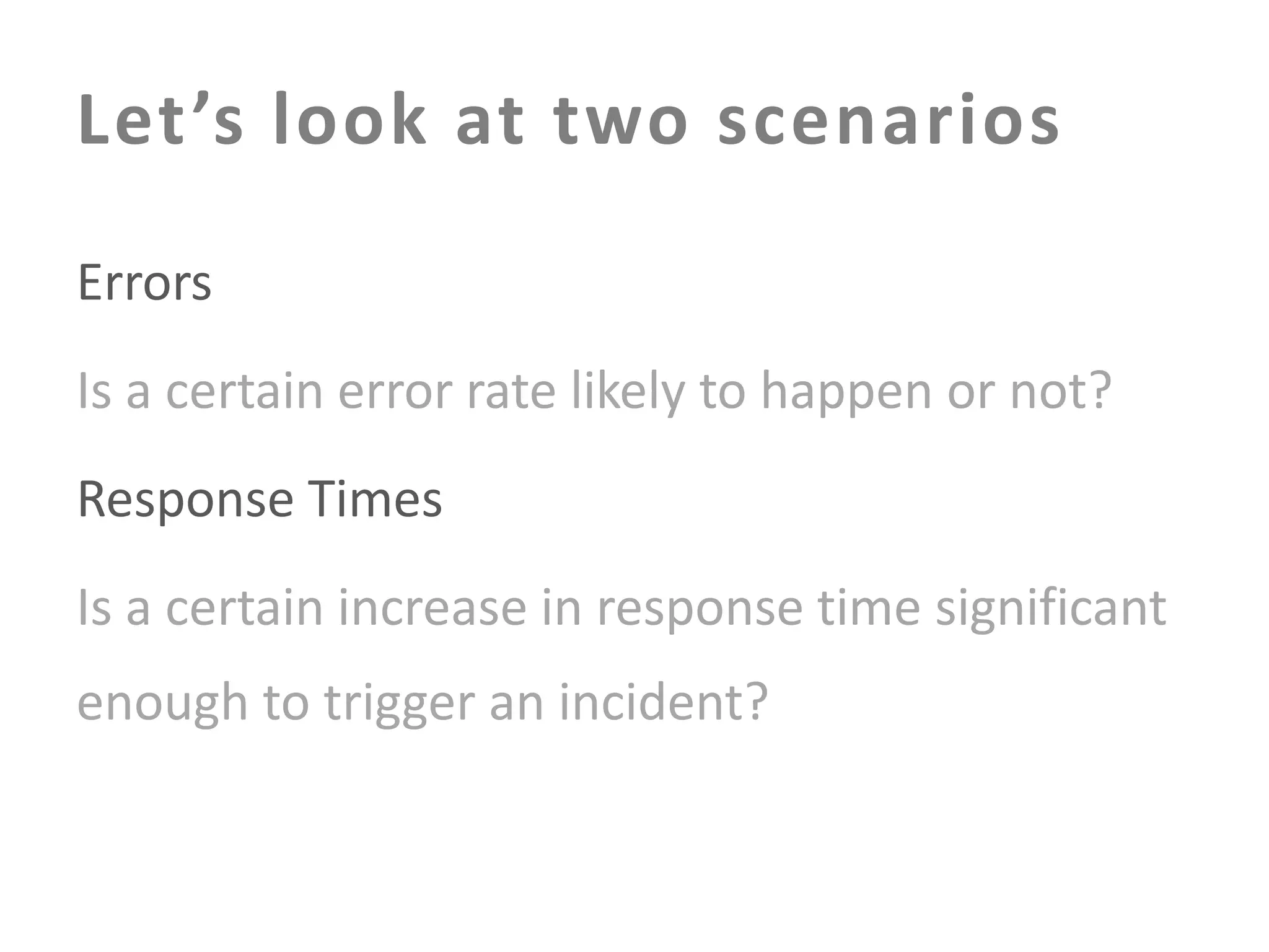 Let’s look at two scenarios
Errors
Is a certain error rate likely to happen or not?

Response Times
Is a certain increase in response time significant

enough to trigger an incident?

 
