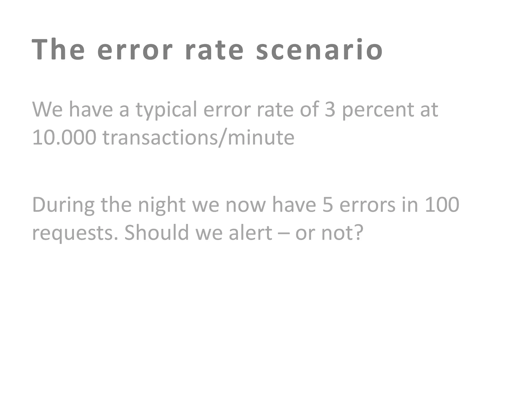 The error rate scenario
We have a typical error rate of 3 percent at
10.000 transactions/minute
During the night we now have 5 errors in 100
requests. Should we alert – or not?

 