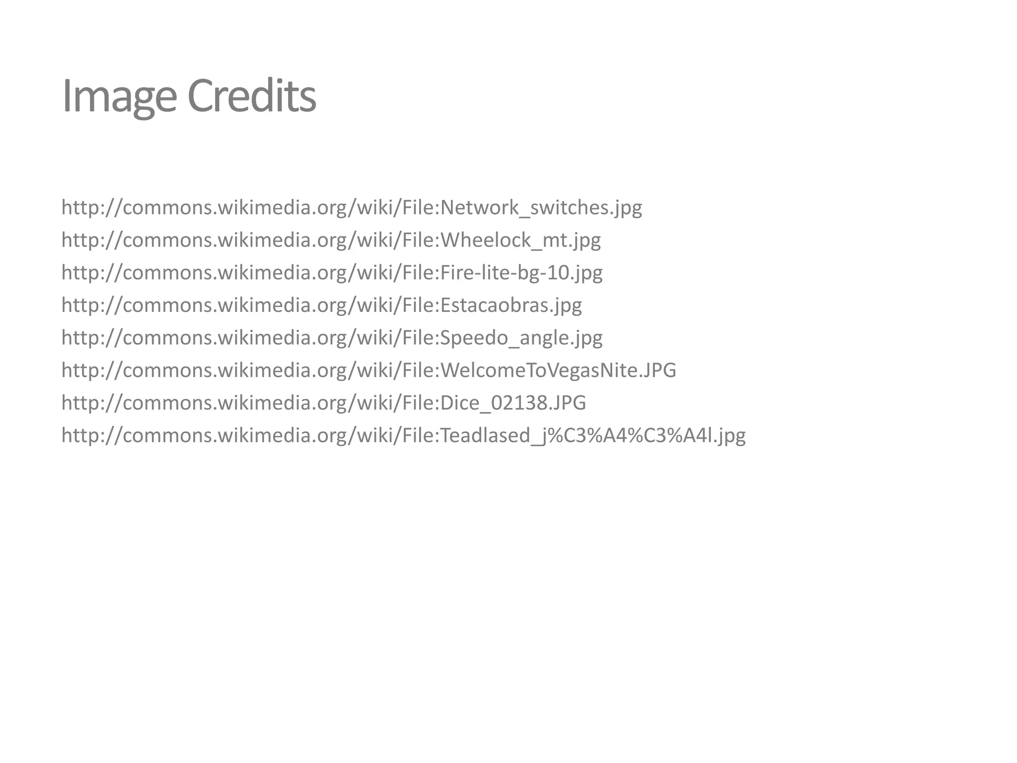 Image Credits
http://commons.wikimedia.org/wiki/File:Network_switches.jpg
http://commons.wikimedia.org/wiki/File:Wheelock_mt.jpg
http://commons.wikimedia.org/wiki/File:Fire-lite-bg-10.jpg
http://commons.wikimedia.org/wiki/File:Estacaobras.jpg
http://commons.wikimedia.org/wiki/File:Speedo_angle.jpg
http://commons.wikimedia.org/wiki/File:WelcomeToVegasNite.JPG
http://commons.wikimedia.org/wiki/File:Dice_02138.JPG
http://commons.wikimedia.org/wiki/File:Teadlased_j%C3%A4%C3%A4l.jpg

 
