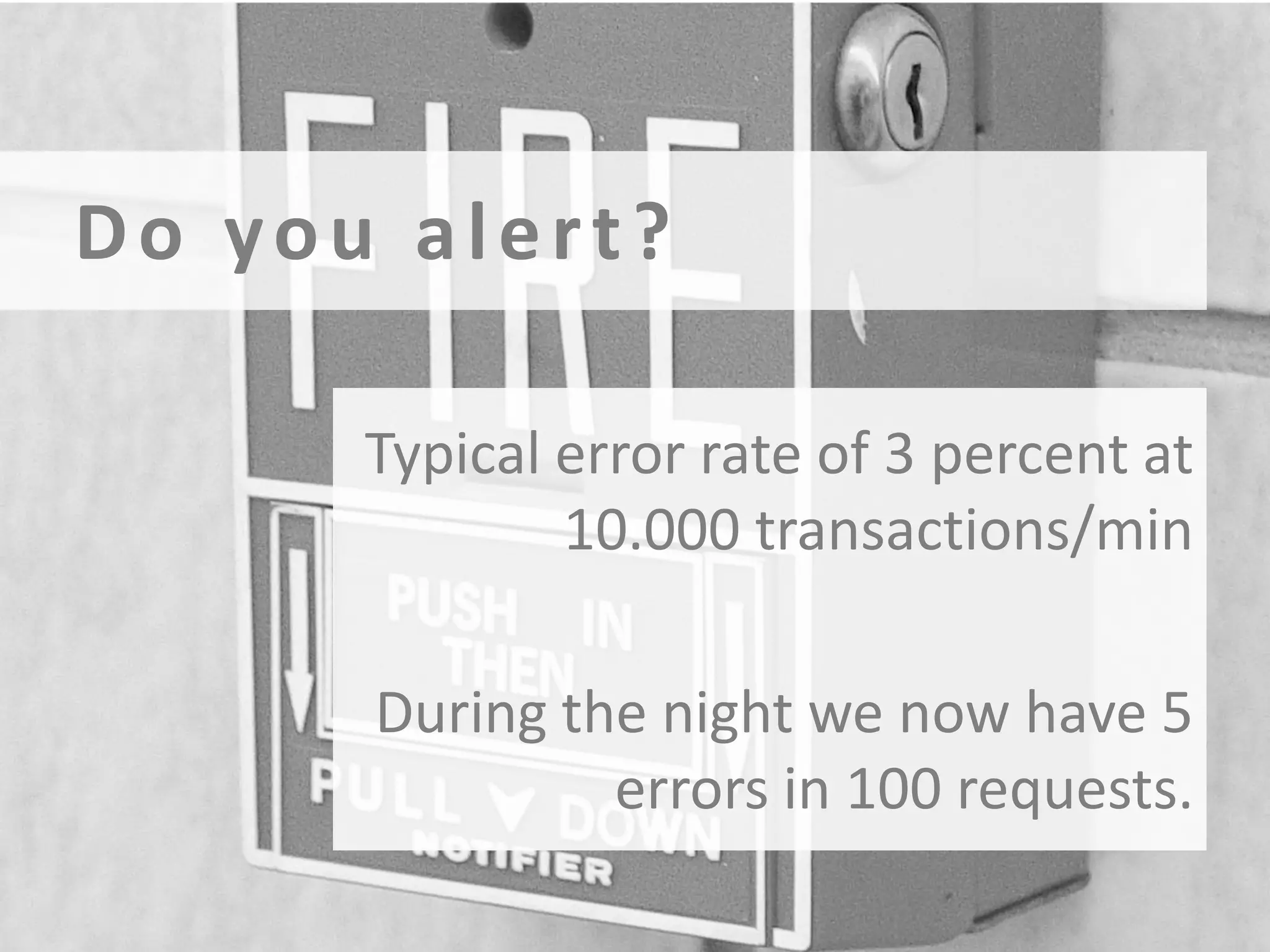 Do you alert?
Typical error rate of 3 percent at
10.000 transactions/min
During the night we now have 5
errors in 100 requests.

 