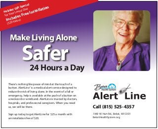 l
ecia
ft Sp ne
ion
Gi
liday oved O
allat
Ho ur L
nst
r Yo
ree I
fo
F

des
Inclualue)
V
($20

Make Living Alone

Safer

24 Hours a Day

There’s nothing like peace of mind at the touch of a
button. AlertLine® is a medical alert service designed to
reduce the risk of living alone. In the event of a fall or
emergency, help is available at the push of a button on
a neckcord or wristband. AlertLine is trusted by doctors,
hospitals, and professional caregivers. When you need
us, we will be there.
Sign up today to get AlertLine for $25 a month with
an installation fee of $20.

Call (815) 525-4357
1969 W. Hart Rd., Beloit, WI 53511
BeloitHealthSystem.org

 