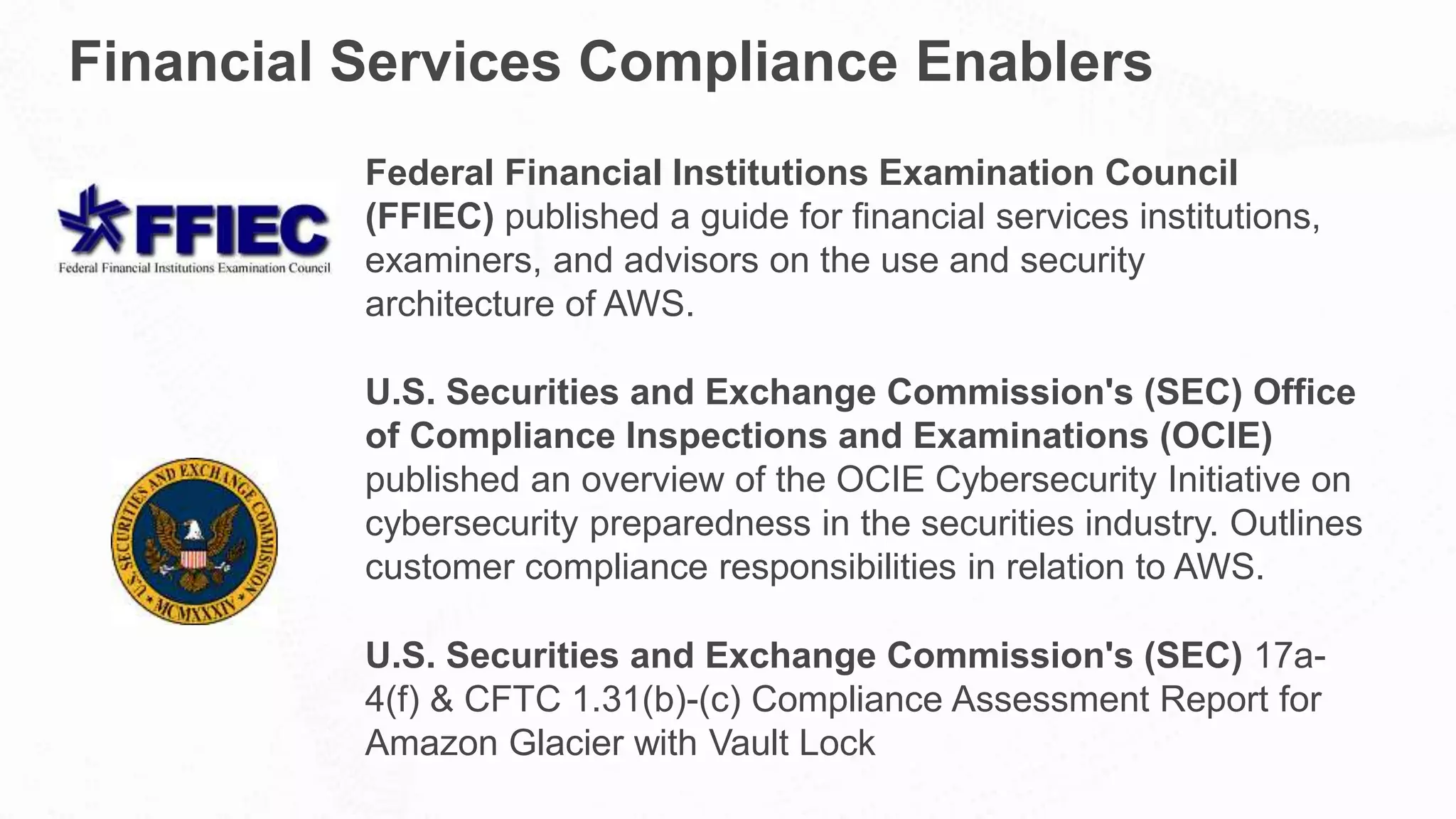 Financial Services Compliance Enablers
Federal Financial Institutions Examination Council
(FFIEC) published a guide for financial services institutions,
examiners, and advisors on the use and security
architecture of AWS.
U.S. Securities and Exchange Commission's (SEC) Office
of Compliance Inspections and Examinations (OCIE)
published an overview of the OCIE Cybersecurity Initiative on
cybersecurity preparedness in the securities industry. Outlines
customer compliance responsibilities in relation to AWS.
U.S. Securities and Exchange Commission's (SEC) 17a-
4(f) & CFTC 1.31(b)-(c) Compliance Assessment Report for
Amazon Glacier with Vault Lock
 