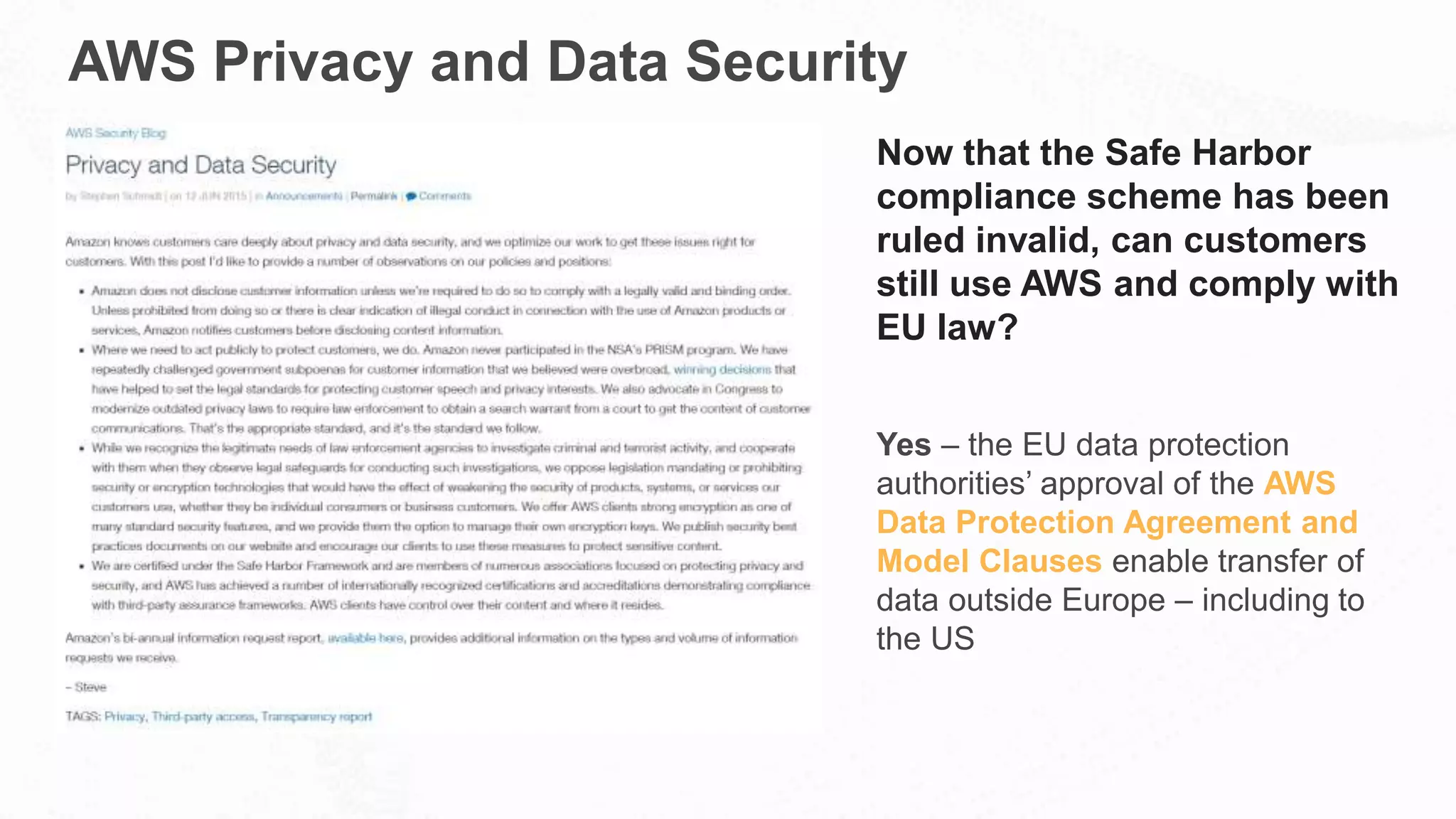 AWS Privacy and Data Security
Now that the Safe Harbor
compliance scheme has been
ruled invalid, can customers
still use AWS and comply with
EU law?
Yes – the EU data protection
authorities’ approval of the AWS
Data Protection Agreement and
Model Clauses enable transfer of
data outside Europe – including to
the US
 