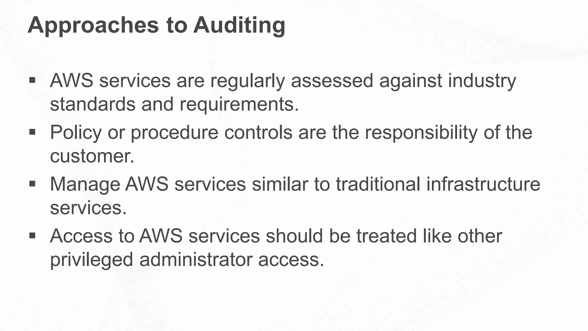 Approaches to Auditing
 AWS services are regularly assessed against industry
standards and requirements.
 Policy or procedure controls are the responsibility of the
customer.
 Manage AWS services similar to traditional infrastructure
services.
 Access to AWS services should be treated like other
privileged administrator access.
 