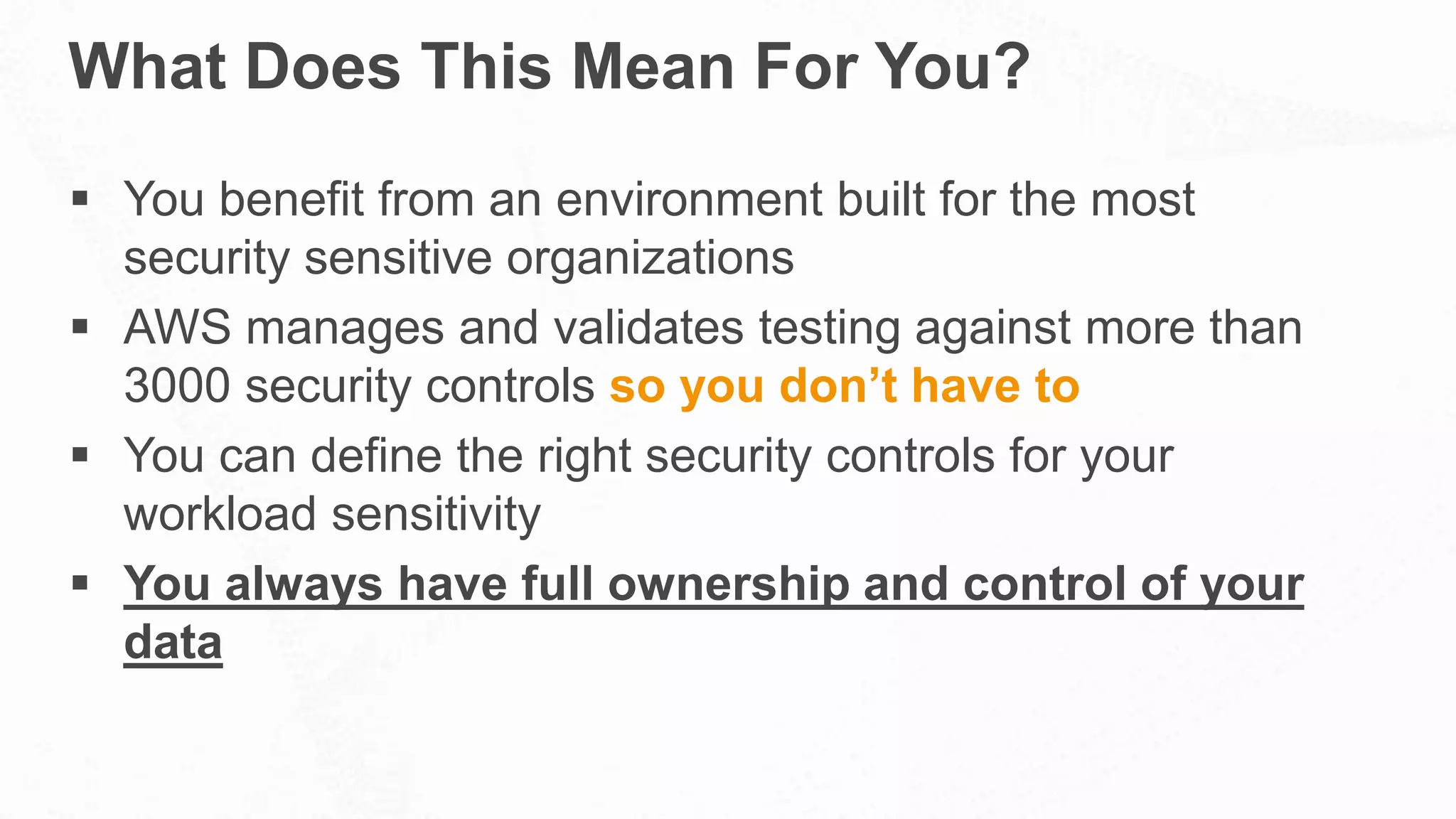 What Does This Mean For You?
 You benefit from an environment built for the most
security sensitive organizations
 AWS manages and validates testing against more than
3000 security controls so you don’t have to
 You can define the right security controls for your
workload sensitivity
 You always have full ownership and control of your
data
 