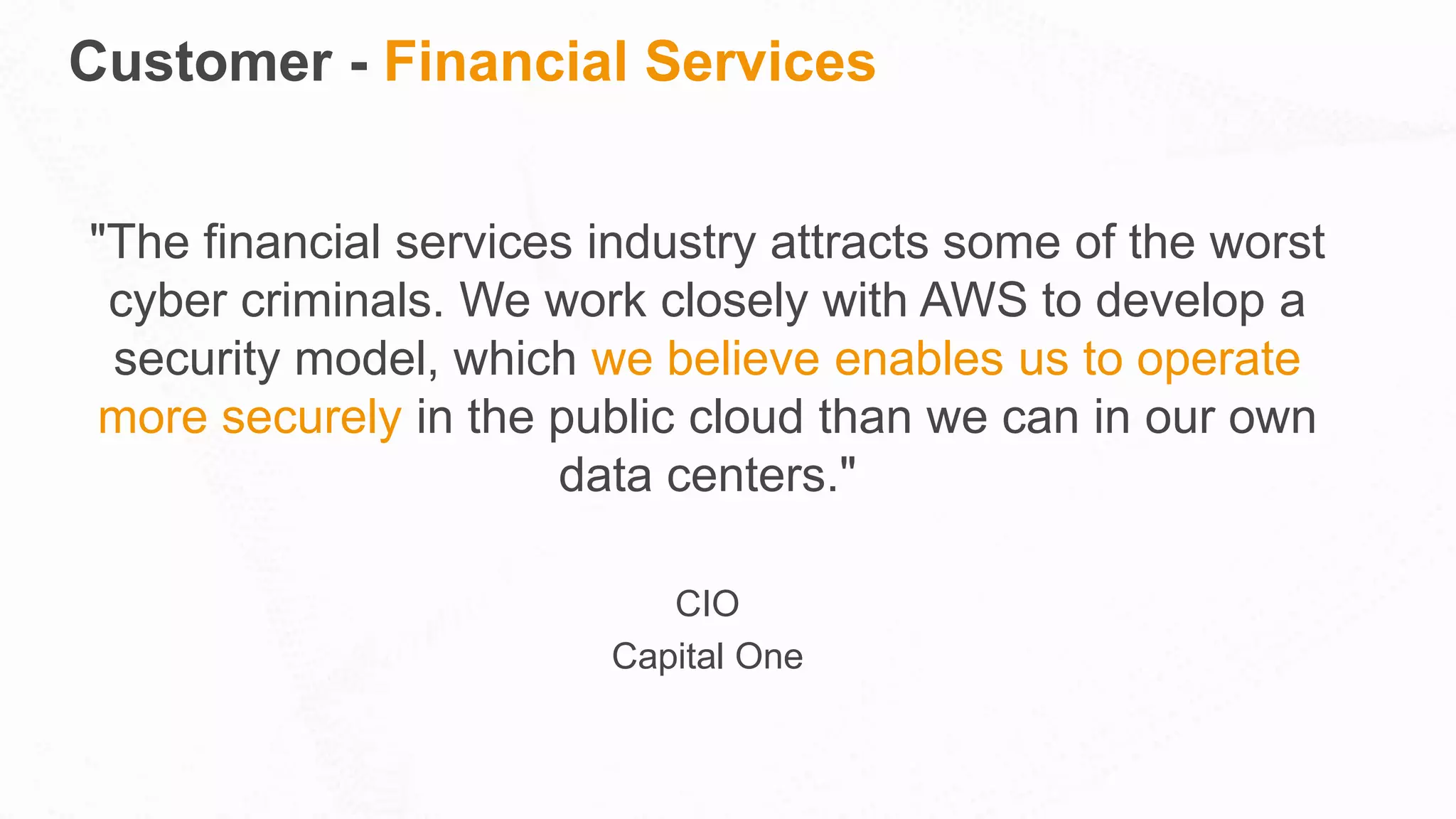 Customer - Financial Services
"The financial services industry attracts some of the worst
cyber criminals. We work closely with AWS to develop a
security model, which we believe enables us to operate
more securely in the public cloud than we can in our own
data centers."
CIO
Capital One
 