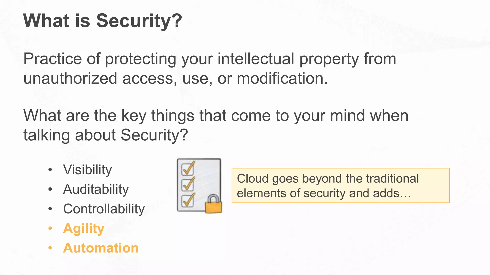 What is Security?
Practice of protecting your intellectual property from
unauthorized access, use, or modification.
What are the key things that come to your mind when
talking about Security?
• Visibility
• Auditability
• Controllability
• Agility
• Automation
Cloud goes beyond the traditional
elements of security and adds…
 