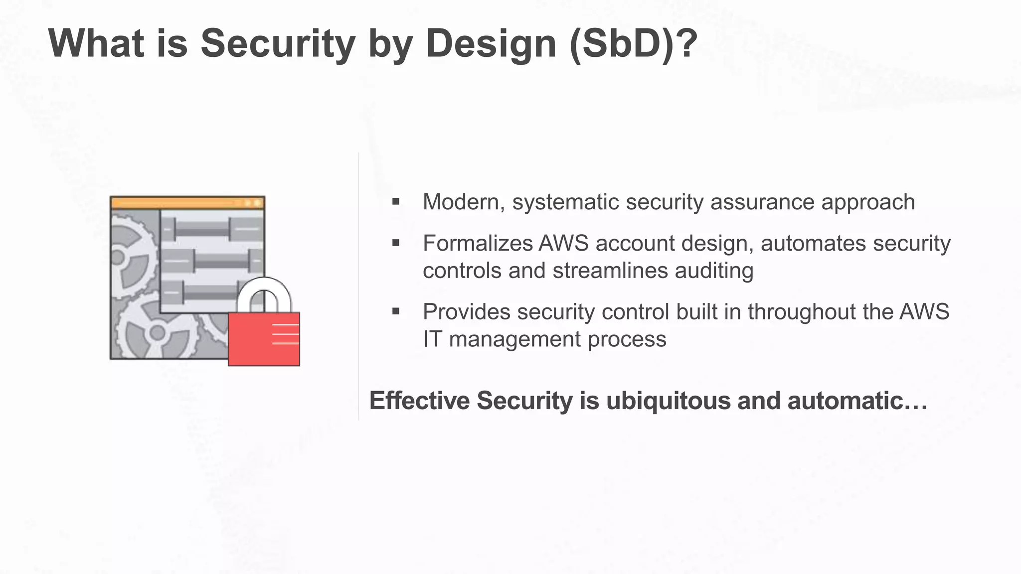 What is Security by Design (SbD)?
 Modern, systematic security assurance approach
 Formalizes AWS account design, automates security
controls and streamlines auditing
 Provides security control built in throughout the AWS
IT management process
Effective Security is ubiquitous and automatic…
 