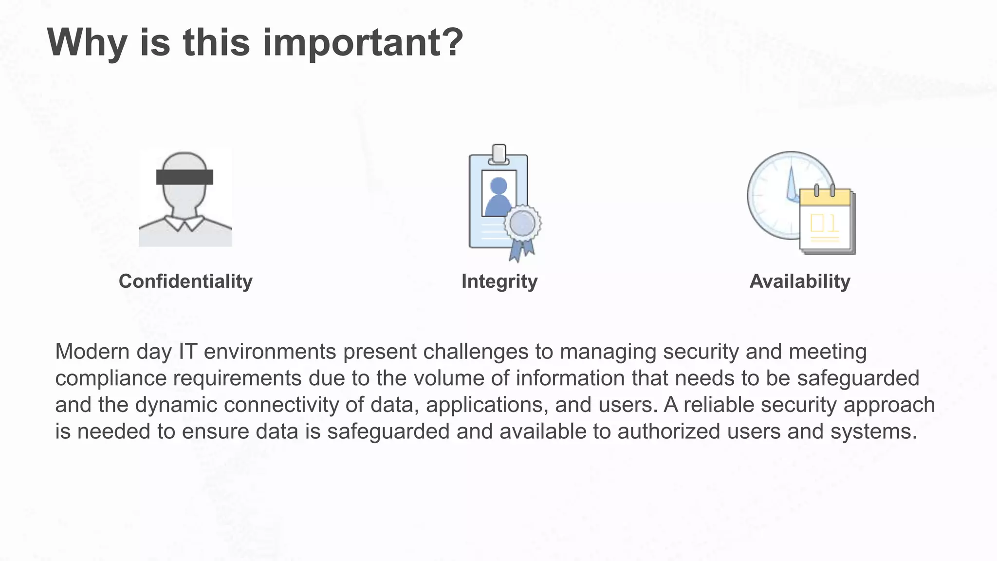 Why is this important?
Modern day IT environments present challenges to managing security and meeting
compliance requirements due to the volume of information that needs to be safeguarded
and the dynamic connectivity of data, applications, and users. A reliable security approach
is needed to ensure data is safeguarded and available to authorized users and systems.
Confidentiality Integrity Availability
 