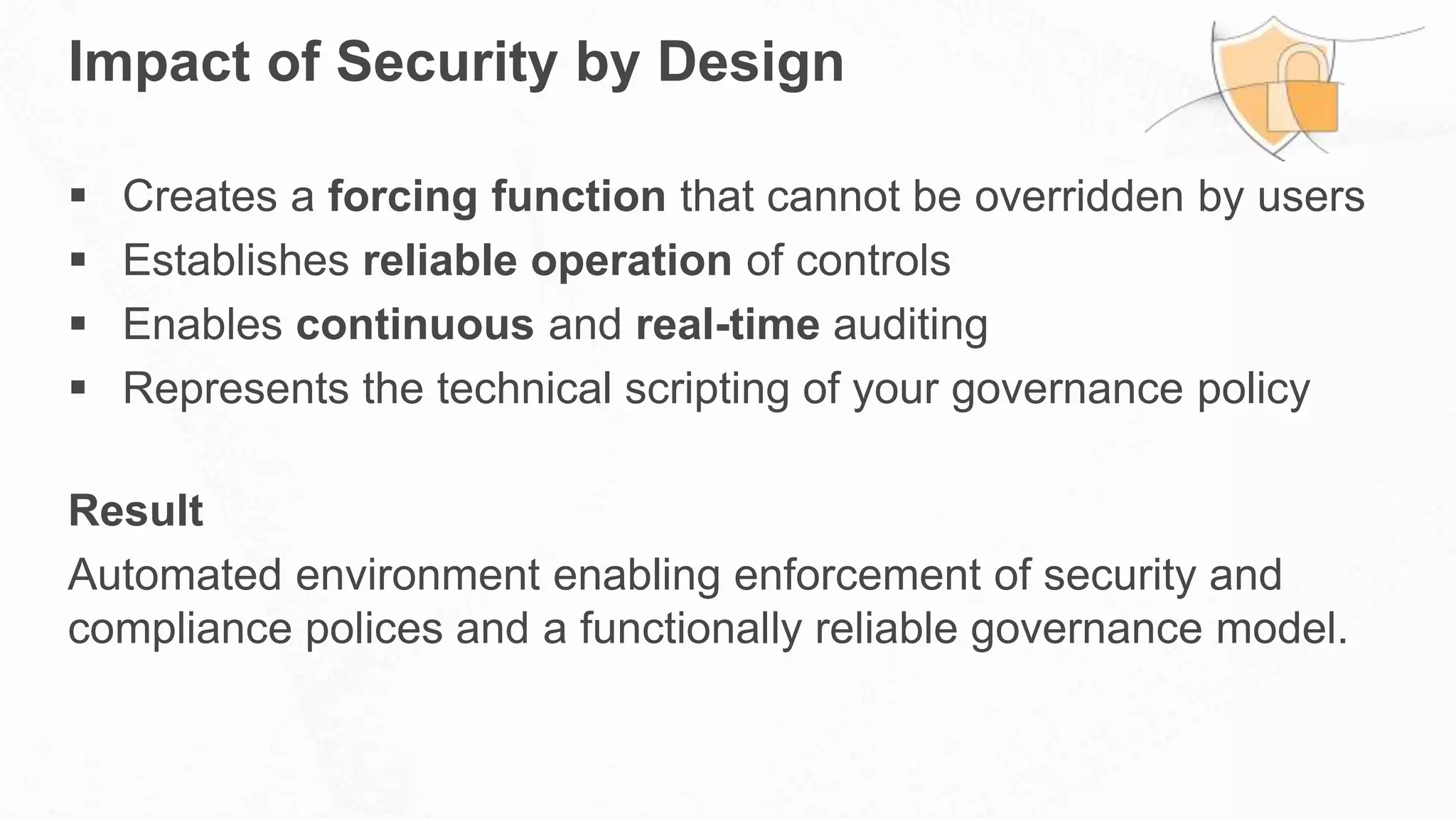 Impact of Security by Design
 Creates a forcing function that cannot be overridden by users
 Establishes reliable operation of controls
 Enables continuous and real-time auditing
 Represents the technical scripting of your governance policy
Result
Automated environment enabling enforcement of security and
compliance polices and a functionally reliable governance model.
 