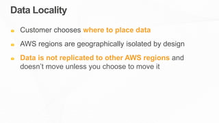 Data Locality
Customer chooses where to place data
AWS regions are geographically isolated by design
Data is not replicated to other AWS regions and
doesn’t move unless you choose to move it
 