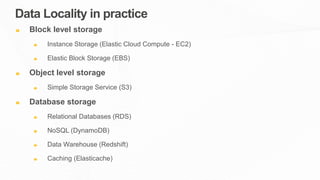 Data Locality in practice
Block level storage
Instance Storage (Elastic Cloud Compute - EC2)
Elastic Block Storage (EBS)
Object level storage
Simple Storage Service (S3)
Database storage
Relational Databases (RDS)
NoSQL (DynamoDB)
Data Warehouse (Redshift)
Caching (Elasticache)
 