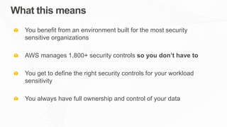 What this means
You benefit from an environment built for the most security
sensitive organizations
AWS manages 1,800+ security controls so you don’t have to
You get to define the right security controls for your workload
sensitivity
You always have full ownership and control of your data
 