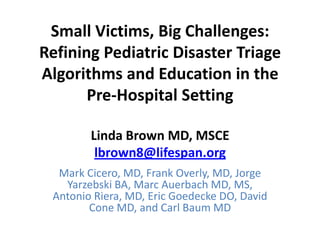Small Victims, Big Challenges:
Refining Pediatric Disaster Triage
Algorithms and Education in the
       Pre-Hospital Setting

        Linda Brown MD, MSCE
         lbrown8@lifespan.org
  Mark Cicero, MD, Frank Overly, MD, Jorge
   Yarzebski BA, Marc Auerbach MD, MS,
 Antonio Riera, MD, Eric Goedecke DO, David
        Cone MD, and Carl Baum MD
 