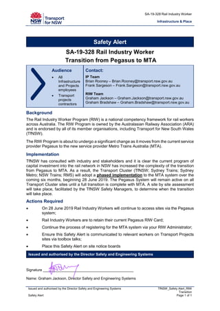 SA-19-328 Rail Industry Worker
Infrastructure & Place
Issued and authorised by the Director Safety and Engineering Systems TfNSW_Safety Alert_RIW
Transition
Safety Alert Page 1 of 1
Safety Alert
SA-19-328 Rail Industry Worker
Transition from Pegasus to MTA
Audience
• All
Infrastructure
and Projects
employees
• Transport
projects
contractors
Contact:
IP Team
Brian Rooney – Brian.Rooney@transport.nsw.gov.au
Frank Sargeson – Frank.Sargeson@transport.nsw.gov.au
RIW Team
Graham Jackson – Graham.Jackson@transport.nsw.gov.au
Graham Bradshaw – Graham.Bradshaw@transport.nsw.gov.au
Background
The Rail Industry Worker Program (RIW) is a national competency framework for rail workers
across Australia. The RIW Program is owned by the Australasian Railway Association (ARA)
and is endorsed by all of its member organisations, including Transport for New South Wales
(TfNSW).
The RIW Program is about to undergo a significant change as it moves from the current service
provider Pegasus to the new service provider Metro Trains Australia (MTA).
Implementation
TfNSW has consulted with industry and stakeholders and it is clear the current program of
capital investment into the rail network in NSW has increased the complexity of the transition
from Pegasus to MTA. As a result, the Transport Cluster (TfNSW; Sydney Trains; Sydney
Metro; NSW Trains; RMS) will adopt a phased implementation to the MTA system over the
coming six months, beginning 28 June 2019. The Pegasus System will remain active on all
Transport Cluster sites until a full transition is complete with MTA. A site by site assessment
will take place, facilitated by the TfNSW Safety Managers, to determine when the transition
will take place.
Actions Required
• On 28 June 2019 Rail Industry Workers will continue to access sites via the Pegasus
system;
• Rail Industry Workers are to retain their current Pegasus RIW Card;
• Continue the process of registering for the MTA system via your RIW Administrator;
• Ensure this Safety Alert is communicated to relevant workers on Transport Projects
sites via toolbox talks;
• Place this Safety Alert on site notice boards
Issued and authorised by the Director Safety and Engineering Systems
Signature ____________________________________________
Name: Graham Jackson, Director Safety and Engineering Systems
 