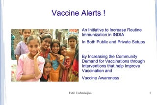 Vaccine Alerts !

               An Initiative to Increase Routine
               Immunization in INDIA
               In Both Public and Private Setups


               By Increasing the Community
               Demand for Vaccinations through
               Interventions that help Improve
               Vaccination and
               Vaccine Awareness


     Futvi Technologies                            1
 