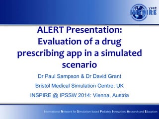 ALERT Presentation:
Evaluation of a drug
prescribing app in a simulated
scenario
Dr Paul Sampson & Dr David Grant
Bristol Medical Simulation Centre, UK
INSPIRE @ IPSSW 2014: Vienna, Austria
International Network for Simulation-based Pediatric Innovation, Research and Education
 