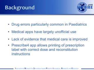 • Drug errors particularly common in Paediatrics
• Medical apps have largely unofficial use
• Lack of evidence that medical care is improved
• Prescribe4 app allows printing of prescription
label with correct dose and reconstitution
instructions
International Network for Simulation-based Pediatric Innovation, Research and Education
Background
 