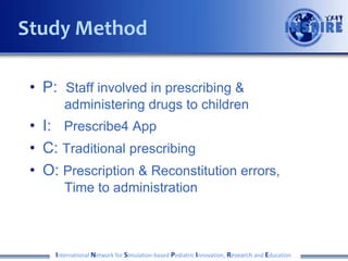 • P: Staff involved in prescribing &
administering drugs to children
• I: Prescribe4 App
• C: Traditional prescribing
• O: Prescription & Reconstitution errors,
Time to administration
International Network for Simulation-based Pediatric Innovation, Research and Education
Study Method
 