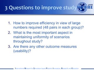 1. How to improve efficiency in view of large
numbers required (48 pairs in each group)?
2. What is the most important aspect in
maintaining uniformity of scenarios
throughout study?
3. Are there any other outcome measures
(usability)?
International Network for Simulation-based Pediatric Innovation, Research and Education
3 Questions to improve study
 