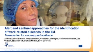 Safety and health at work is everyone’s concern. It’s good for you. It’s good for business.
Alert and sentinel approaches for the identification
of work-related diseases in the EU
Presentation for a non-expert audience
Authors: Jelena Bakusic, Annet Lenderink, Charlotte Lambreghts, Sofie Vandenbroeck, Jos
Verbeek, Stefania Curti, Stefano Mattioli, Lode Godderis
 