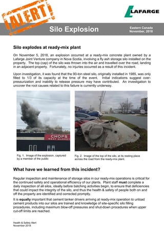 Health & Safety Alert
November 2018
Silo Explosion
Silo explodes at ready-mix plant
On November 5, 2018, an explosion occurred at a ready-mix concrete plant owned by a
Lafarge Joint Venture company in Nova Scotia, involving a fly ash storage silo installed on the
property. The top (cap) of the silo was thrown into the air and travelled over the road, landing
in an adjacent property. Fortunately, no injuries occurred as a result of this incident.
Upon investigation, it was found that the 90-ton steel silo, originally installed in 1985, was only
filled to 1/3 of its capacity at the time of the event. Initial indications suggest over-
pressurization and inability to release pressure may have contributed. An investigation to
uncover the root causes related to this failure is currently underway.
What have we learned from this incident?
Regular inspection and maintenance of storage silos in our ready-mix operations is critical for
the continued safety and operational efficiency of our plants. Plant staff must complete a
daily inspection of all silos, ideally before batching activities begin, to ensure that deficiencies
that could impact the integrity of the silo, and thus the health & safety of people both on and
off the property are identified and corrected promptly.
It is equally important that cement tanker drivers arriving at ready-mix operation to unload
cement products into our silos are trained and knowledge of site-specific silo filling
procedures, including maximum blow-off pressures and shut-down procedures when upper
cut-off limits are reached.
Eastern Canada
November, 2018
Fig. 1. Image of the explosion, captured
by a member of the public
Fig. 2. Image of the top of the silo, at its resting place
across the road from the ready-mix plant.
 