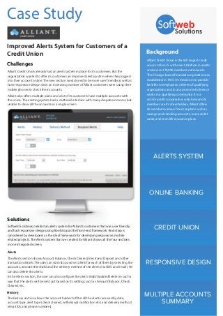 Alerts
History
ALERTS SYSTEM
ONLINE BANKING
CREDIT UNION
RESPONSIVE DESIGN
MULTIPLE ACCOUNTS
SUMMARY
Background
Alliant Credit Union is the 6th largest credit
union in the U.S. with over $8 billion in assets
and serves 270,000 members nationwide.
The Chicago-based financial cooperative was
established in 1935. It’s mission is to provide
benefits to employees, retirees of qualifying
organizations and to any person who lives or
works in a qualifying community. It is a
not-for-profit cooperative, which means its
members are its shareholders. Alliant offers
its members various financial plans such as
savings and checking accounts, loans, debit
cards, and even life insurance plans.
Case Study
Improved Alerts System for Customers of a
Credit Union
Challenges
Alliant Credit Union already had an alerts system in place for its customers. But the
organization wanted to offer its customers an improved alerts system when they logged
into their account online. The new section would need to be more user friendly as well as
have responsive design since an increasing number of Alliant customers were using their
mobile phones to check their accounts.
Alliant also offers multiple plans and a lot of its customers have multiple accounts with
the union. The existing system had a cluttered interface with many dropdown menus but
unable to show all the accounts in a single screen.
Softweb Solutions created an alerts system for Alliant’s customers that was user friendly
and had responsive design using Bootstrap as the front-end framework. Bootstrap is
considered by developers as the ideal framework for developing responsive, mobile
related projects. The Alerts system that we created for Alliant shows all the four sections
in one integrated screen.
Solutions
The Alerts section shows Account Balance, Check Cleared, Electronic Deposit and other
transaction details. The user can start/stop and set alerts for each of them by selecting the
accounts, amount threshold and the delivery method of the alerts (via SMS and email). He
can also delete the alerts.
In the Alerts section, the user can also configure the alerts (Add/Update/Delete) in such a
way that the alerts will be sent out based on its settings such as Amount Balance, Check
Cleared, etc.
The History section allows the account holder to filter all the alerts received by date,
account type, alert type (check cleared, withdrawal notification etc) and delivery method
(email IDs and phone numbers).
 