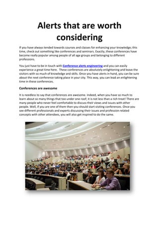 Alerts that are worth
considering
If you have always tended towards courses and classes for enhancing your knowledge; this
time, check out something like conferences and seminars. Exactly, these conferences have
become really popular among people of all age groups and belonging to different
professions.
You just have to be in touch with Conference alerts engineering and you can easily
experience a great time here. These conferences are absolutely enlightening and leave the
visitors with so much of knowledge and skills. Once you have alerts in hand, you can be sure
about the next conference taking place in your city. This way, you can lead an enlightening
time in these conferences.
Conferences are awesome
It is needless to say that conferences are awesome. Indeed, when you have so much to
learn about so many things that too under one roof; it is not less than a rich treat! There are
many people who never feel comfortable to discuss their views and issues with other
people. Well, if you are one of them then you should start visiting conferences. Once you
see different professionals and experts discussing their issues and profession related
concepts with other attendees, you will also get inspired to do the same.
 