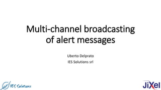Multi-channel broadcasting
of alert messages
Uberto Delprato
IES Solutions srl
 