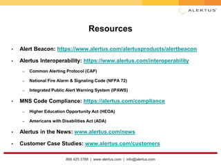 866.425.3788 | www.alertus.com | info@alertus.com
Resources
• Alert Beacon: https://www.alertus.com/alertusproducts/alertbeacon
• Alertus Interoperability: https://www.alertus.com/interoperability
– Common Alerting Protocol (CAP)
– National Fire Alarm & Signaling Code (NFPA 72)
– Integrated Public Alert Warning System (IPAWS)
• MNS Code Compliance: https://alertus.com/compliance
– Higher Education Opportunity Act (HEOA)
– Americans with Disabilities Act (ADA)
• Alertus in the News: www.alertus.com/news
• Customer Case Studies: www.alertus.com/customers
 