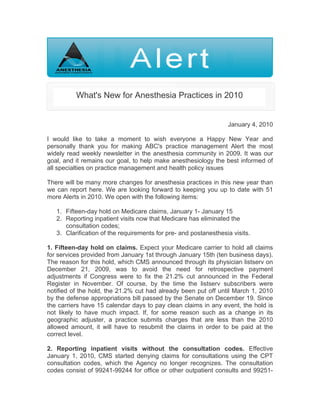 What's New for Anesthesia Practices in 2010


                                                                  January 4, 2010

I would like to take a moment to wish everyone a Happy New Year and
personally thank you for making ABC's practice management Alert the most
widely read weekly newsletter in the anesthesia community in 2009. It was our
goal, and it remains our goal, to help make anesthesiology the best informed of
all specialties on practice management and health policy issues

There will be many more changes for anesthesia practices in this new year than
we can report here. We are looking forward to keeping you up to date with 51
more Alerts in 2010. We open with the following items:

   1. Fifteen-day hold on Medicare claims, January 1- January 15
   2. Reporting inpatient visits now that Medicare has eliminated the
      consultation codes;
   3. Clarification of the requirements for pre- and postanesthesia visits.

1. Fifteen-day hold on claims. Expect your Medicare carrier to hold all claims
for services provided from January 1st through January 15th (ten business days).
The reason for this hold, which CMS announced through its physician listserv on
December 21, 2009, was to avoid the need for retrospective payment
adjustments if Congress were to fix the 21.2% cut announced in the Federal
Register in November. Of course, by the time the listserv subscribers were
notified of the hold, the 21.2% cut had already been put off until March 1, 2010
by the defense appropriations bill passed by the Senate on December 19. Since
the carriers have 15 calendar days to pay clean claims in any event, the hold is
not likely to have much impact. If, for some reason such as a change in its
geographic adjuster, a practice submits charges that are less than the 2010
allowed amount, it will have to resubmit the claims in order to be paid at the
correct level.

2. Reporting inpatient visits without the consultation codes. Effective
January 1, 2010, CMS started denying claims for consultations using the CPT
consultation codes, which the Agency no longer recognizes. The consultation
codes consist of 99241-99244 for office or other outpatient consults and 99251-
 