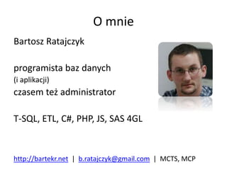 O mnie
Bartosz Ratajczyk
programista baz danych
(i aplikacji)
czasem też administrator
T-SQL, ETL, C#, PHP, JS, SAS 4GL
http://bartekr.net | b.ratajczyk@gmail.com | MCTS, MCP
 
