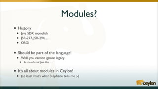 Modules?
• History	

•
•
•

Java SDK monolith	

JSR-277, JSR-294, …	

OSGi	

!

• Should be part of the language!	

•

Well, you cannot ignore legacy	


•

A ton of cool Java libs, …	

!

• It’s all about modules in Ceylon!	

•

(at least that’s what Stéphane tells me ;-)

 