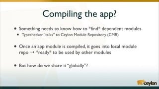 Compiling the app?
•

Something needs to know how to *ﬁnd* dependent modules	


•

•
•

Typechecker “talks” to Ceylon Module Repository (CMR)	

!

Once an app module is compiled, it goes into local module
repo → *ready* to be used by other modules	

!

But how do we share it “globally”?

 
