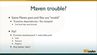 Maven trouble?
•

Some Maven pom.xml ﬁles are “invalid”	


•

•

Transitive dependencies / ﬂat classpath	

2nd level dep used directly	

!

• Fix?	

•
•

•
•
•

Current workaround = overrides.xml	

Add	

Remove	

Replace	


Any better idea?

 