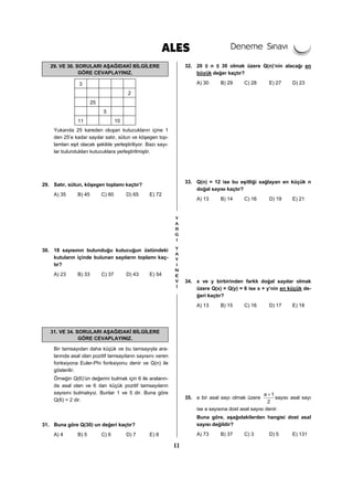 11
29. VE 30. SORULARI AŞAĞIDAKİ BİLGİLERE
GÖRE CEVAPLAYINIZ.
3
2
25
5
11 10
Yukarıda 25 kareden oluşan kutucukların içine 1
den 25’e kadar sayılar satır, sütun ve köşegen top-
lamları eşit olacak şekilde yerleştiriliyor. Bazı sayı-
lar bulundukları kutucuklara yerleştirilmiştir.
29. Satır, sütun, köşegen toplamı kaçtır?
A) 35 B) 45 C) 60 D) 65 E) 72
30. 18 sayısının bulunduğu kutucuğun üstündeki
kutuların içinde bulunan sayıların toplamı kaç-
tır?
A) 23 B) 33 C) 37 D) 43 E) 54
31. VE 34. SORULARI AŞAĞIDAKİ BİLGİLERE
GÖRE CEVAPLAYINIZ.
Bir tamsayıdan daha küçük ve bu tamsayıyla ara-
larında asal olan pozitif tamsayıların sayısını veren
fonksiyona Euler-Phi fonksiyonu denir ve Q(n) ile
gösterilir.
Örneğin Q(6)’ün değerini bulmak için 6 ile araların-
da asal olan ve 6 dan küçük pozitif tamsayıların
sayısını bulmalıyız. Bunlar 1 ve 5 dir. Buna göre
Q(6) = 2 dir.
31. Buna göre Q(30) un değeri kaçtır?
A) 4 B) 5 C) 6 D) 7 E) 8
32. 20 ≤ n ≤ 30 olmak üzere Q(n)’nin alacağı en
büyük değer kaçtır?
A) 30 B) 29 C) 28 E) 27 D) 23
33. Q(n) = 12 ise bu eşitliği sağlayan en küçük n
doğal sayısı kaçtır?
A) 13 B) 14 C) 16 D) 19 E) 21
34. x ve y birbirinden farklı doğal sayılar olmak
üzere Q(x) = Q(y) = 6 ise x + y’nin en küçük de-
ğeri kaçtır?
A) 13 B) 15 C) 16 D) 17 E) 18
35. a bir asal sayı olmak üzere
a 1
2
+
sayısı asal sayı
ise a sayısına dost asal sayısı denir.
Buna göre, aşağıdakilerden hangisi dost asal
sayısı değildir?
A) 73 B) 37 C) 3 D) 5 E) 131
 