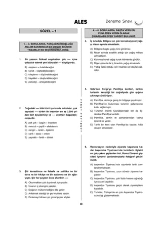 13
SÖZEL – 1
1. – 3. SORULARDA, PARÇADAKİ BOŞLUĞU
ANLAM BAKIMINDAN EN UYGUN BİÇİMDE
TAMAMLAYAN SEÇENEĞİ BULUNUZ.
1. Bir yazarın fiziksel seyahatten çok ---- içine
yolculuk ederek yeni dünyalar ---- söylüyordu.
A) olayların – bulabileceğini
B) kendi – keşfedebileceğini
C) kitapların – düşünebileceğini
D) hayalleri – oluşturabileceğini
E) psikoloji – anlayabileceğini
2. Doğadaki ---- bitki türü içerisinde orkideler, çok
sayıdaki ---- türleri ile insanları en az 3.000 yıl-
dan beri büyülemeyi ve ---- çekmeyi başarabil-
mişlerdir.
A) pek çok – özgün – insanları
B) mevcut – çeşitli – alakalarını
C) zengin – renkli – ilgilerini
D) canlı – eşsiz – onları
E) yapraklı – farklı – dikkat
3. Şiir kanaatimce ne felsefe ne politika ne bir
dava ne bir hikâye ne bir sızlanma ne bir ağla-
yıştır. Şiir her şeyden önce ahenktir. ----
A) Okunmaktan çok duyulmak için yazılır.
B) İnsanın iç ahengini yakalar.
C) Doğanın mükemmelliğini dile getirir.
D) Anlatmak istediği bir şey mutlaka vardır.
E) Dinlemeyi bilirsen şiir güzel şeyler söyler.
4. – 6. SORULARDA, BAŞTA VERİLEN
CÜMLEDEN KESİN OLARAK
ÇIKARILABİLECEK YARGIYI BULUNUZ.
4. İç Anadolu Bölgesi en çok konveksiyonel yağı-
şı nisan ayında almaktadır.
A) Bölgede başka yağış türü görülmez.
B) Nisan ayında sıcaklık arttığı için yağış miktarı
artmaktadır.
C) Konveksiyonel yağış kurak iklimlerde görülür.
D) Diğer aylarda da İç Anadolu yağış almaktadır.
E) Yağış fazla olduğu için nisanda sel olayları gö-
rülür.
5. Side’den Perge’ye Pamfilya kentleri, tarihle
turizmin kesiştiği bir coğrafyada gün ışığına
çıkmayı sürdürüyor.
A) Pamfilya, oldukça geniş bir bölgeye yayılmıştır.
B) Pamfilya’nın bulunması turizmin gelişmesine
katkı sağlamıştır.
C) Turizmin önemli kaynaklarından biri de Si-
de’deki Pamfilya kentidir.
D) Pamfilya, tarihin ilk zamanlarından kalma
önemli bir yerdir.
E) Tarihi bir kent olan Pamfilya’da kazılar, hâlâ
devam etmektedir.
6. Restorasyon nedeniyle ziyarete kapanana ka-
dar Aspendos Tiyatrosu’nda turistlerin ilgisini
en çok çeken şeylerden biri, Roma Dönemi giy-
sileri içindeki canlandırıcılarla fotoğraf çektir-
mekti.
A) Aspendos Tiyatrosu’nda oyunlarla tarih can-
landırılmaktadır.
B) Aspendos Tiyatrosu, uzun süredir ziyarete ka-
palıdır.
C) Aspendos Tiyatrosu, çok fazla hasara uğradığı
için şu an kapalıdır.
D) Aspendos Tiyatrosu geçici olarak ziyaretçilere
kapalıdır.
E) Turistler, Türkiye’de en çok Aspendos Tiyatro-
su’na ilgi göstermektedir.
 